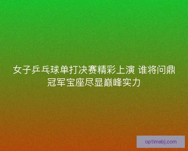 女子乒乓球单打决赛精彩上演 谁将问鼎冠军宝座尽显巅峰实力