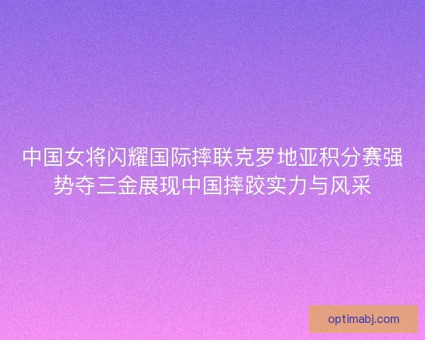 中国女将闪耀国际摔联克罗地亚积分赛强势夺三金展现中国摔跤实力与风采